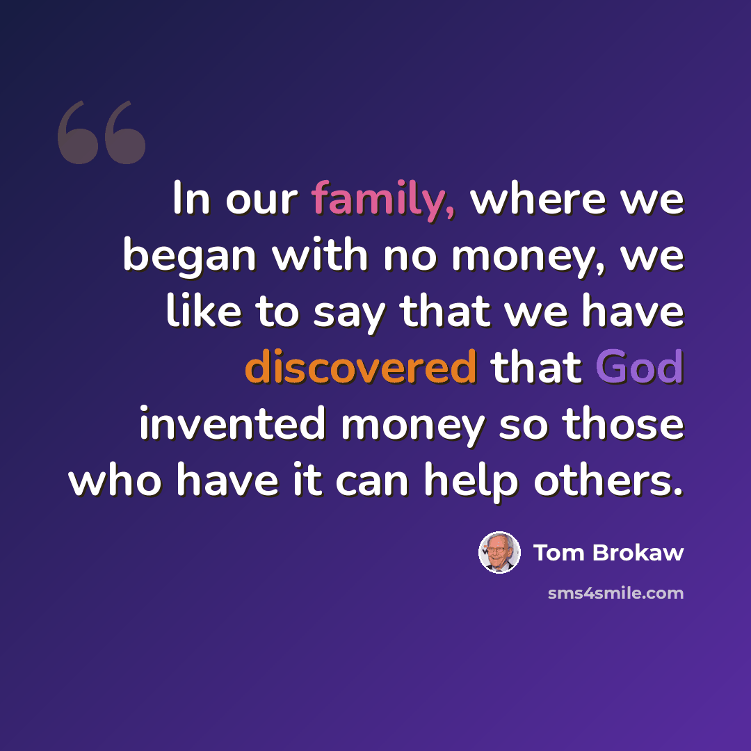 “In our family, where we began with no money, we like to say that we have discovered that God invented money so those who have it can help others.” quote by Tom Brokaw