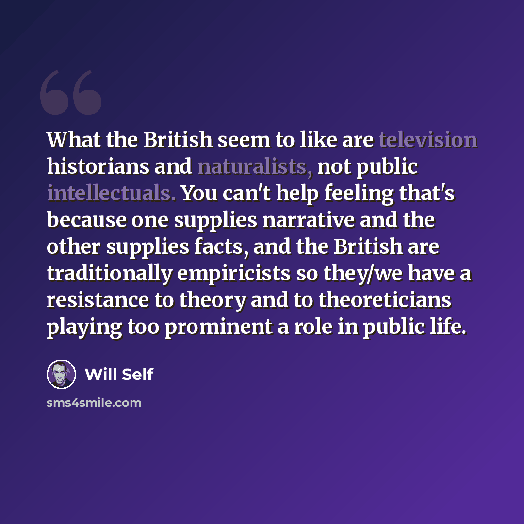 “What the British seem to like are television historians and naturalists, not public intellectuals. You can't help feeling that's because one supplies narrative and the other supplies facts, and the British are traditionally empiricists so they/we have a resistance to theory and to theoreticians…” quote by Will Self