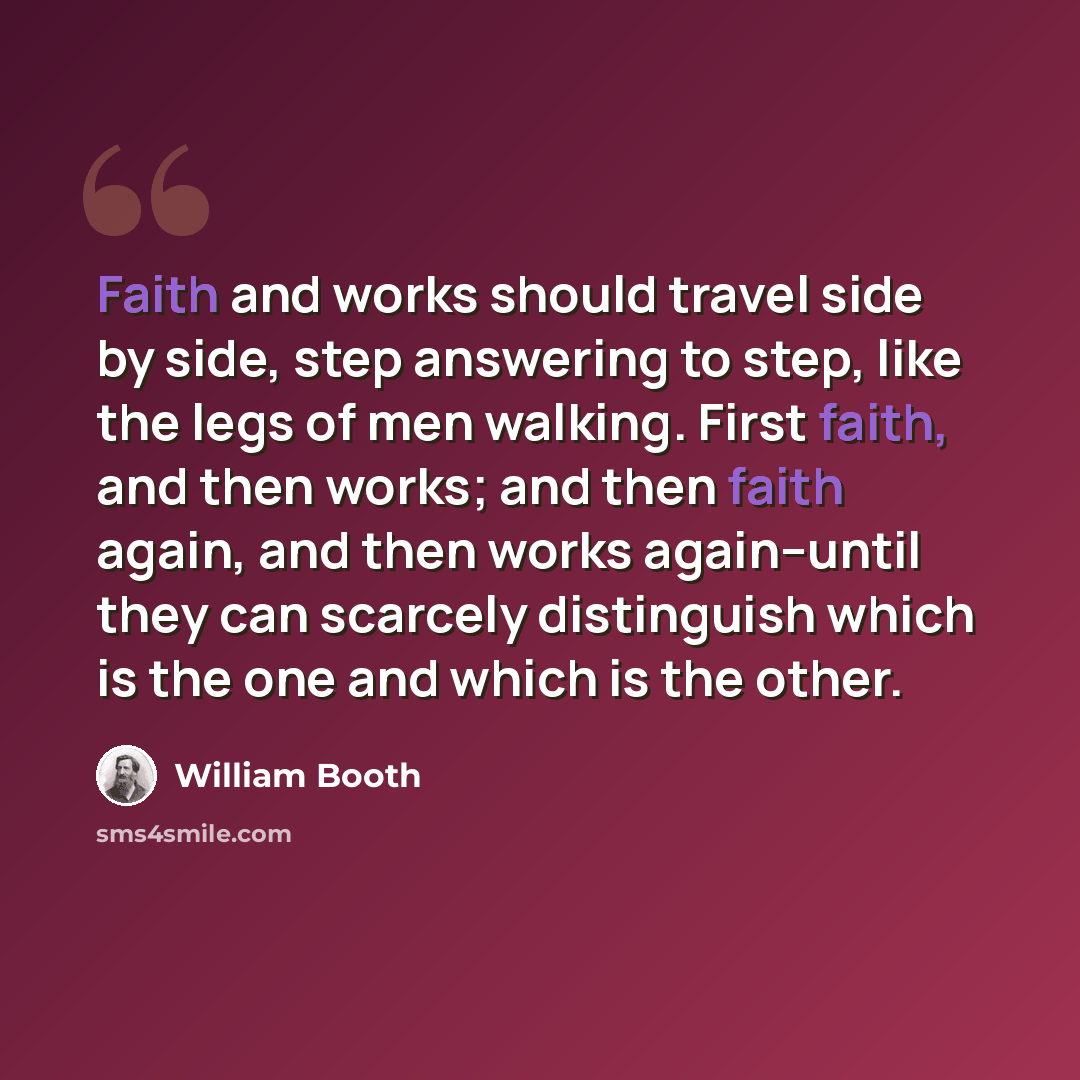 “Faith and works should travel side by side, step answering to step, like the legs of men walking. First faith, and then works; and then faith again, and then works again--until they can scarcely distinguish which is the one and which is the other.” quote by William Booth