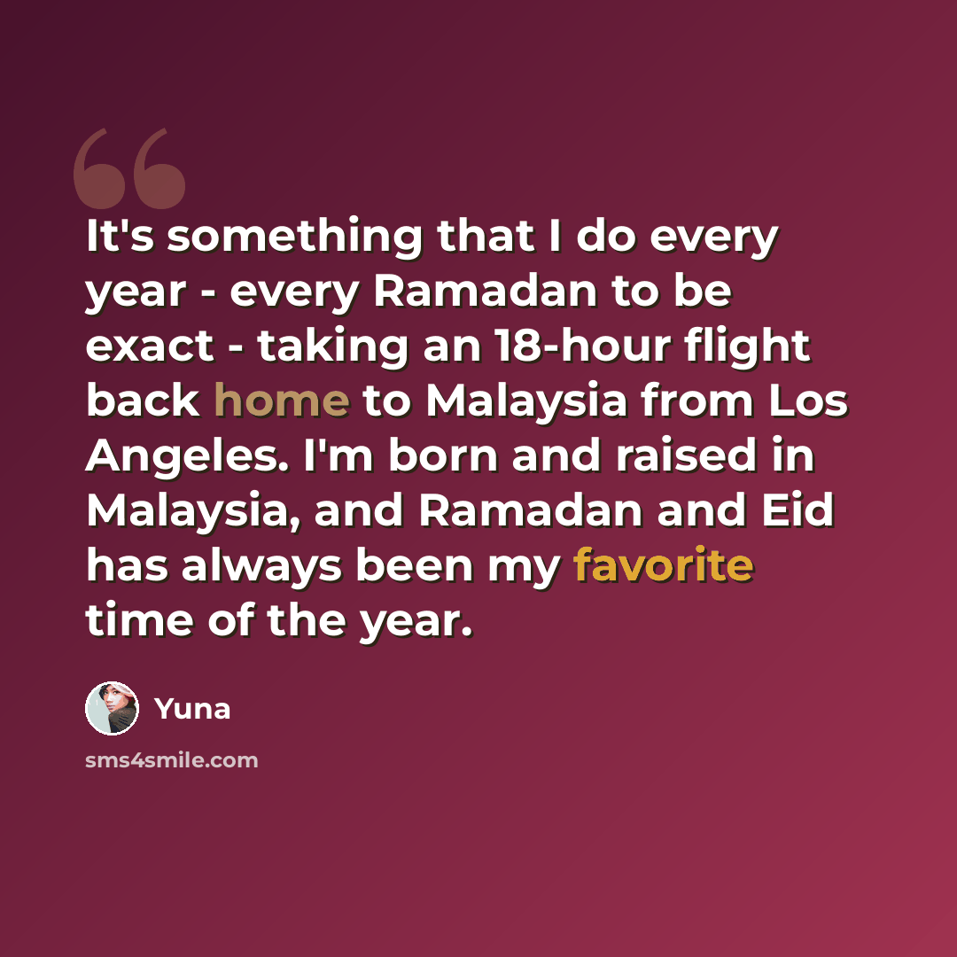 “It's something that I do every year - every Ramadan to be exact - taking an 18-hour flight back home to Malaysia from Los Angeles. I'm born and raised in Malaysia, and Ramadan and Eid has always been my favorite time of the year.” quote by Yuna