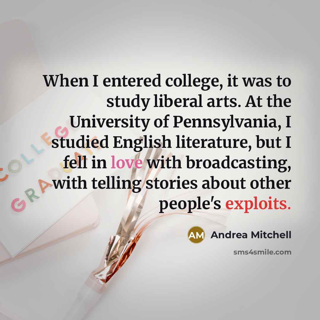 “When I entered college, it was to study liberal arts. At the University of Pennsylvania, I studied English literature, but I fell in love with broadcasting, with telling stories about other people's exploits.” quote by Andrea Mitchell