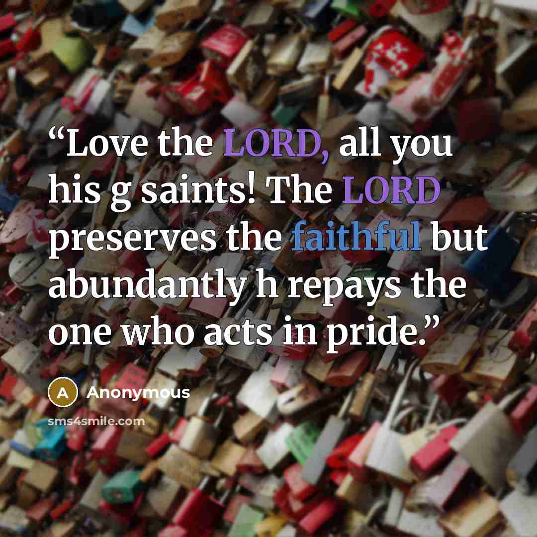 “Love the LORD, all you his g saints! The LORD preserves the faithful but abundantly h repays the one who acts in pride.” quote by Anonymous
