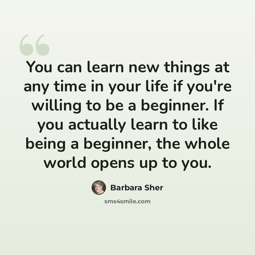 “You can learn new things at any time in your life if you're willing to be a beginner. If you actually learn to like being a beginner, the whole world opens up to you.” quote by Barbara Sher