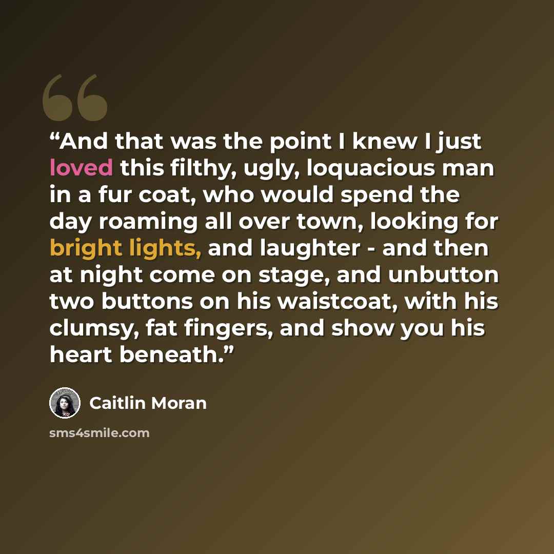 “And that was the point I knew I just loved this filthy, ugly, loquacious man in a fur coat, who would spend the day roaming all over town, looking for bright lights, and laughter - and then at night come on stage, and unbutton two buttons on his waistcoat, with his clumsy, fat fingers, and show…” quote by Caitlin Moran