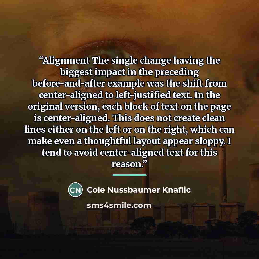 “Alignment The single change having the biggest impact in the preceding before-and-after example was the shift from center-aligned to left-justified text. In the original version, each block of text on the page is center-aligned. This does not create clean lines either on the left or on the right…” quote by Cole Nussbaumer Knaflic