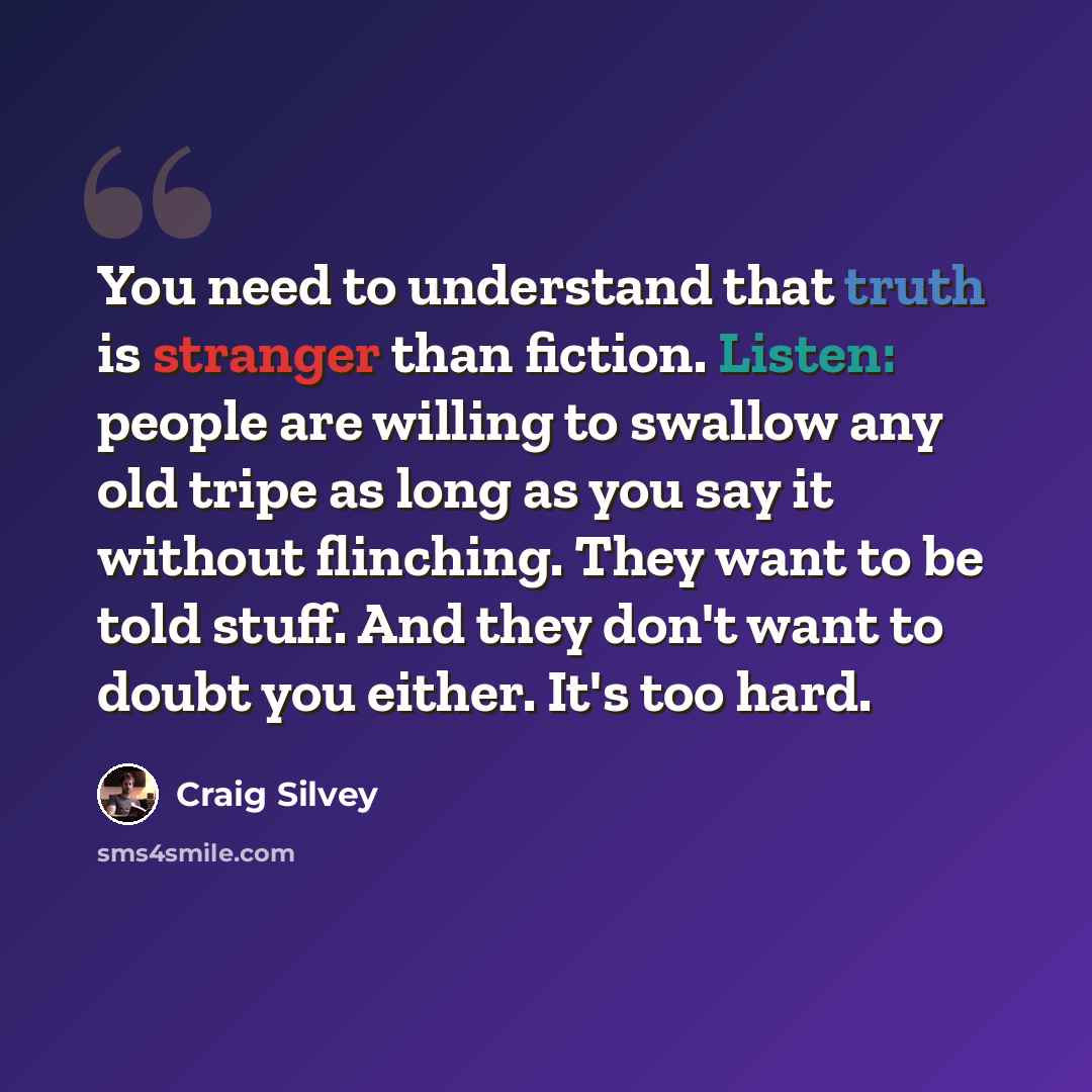 “You need to understand that truth is stranger than fiction. Listen: people are willing to swallow any old tripe as long as you say it without flinching. They want to be told stuff. And they don't want to doubt you either. It's too hard.” quote by Craig Silvey