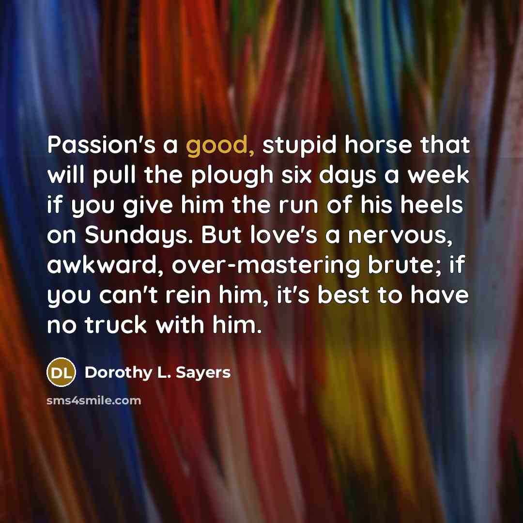 “Passion's a good, stupid horse that will pull the plough six days a week if you give him the run of his heels on Sundays. But love's a nervous, awkward, over-mastering brute; if you can't rein him, it's best to have no truck with him.” quote by Dorothy L. Sayers