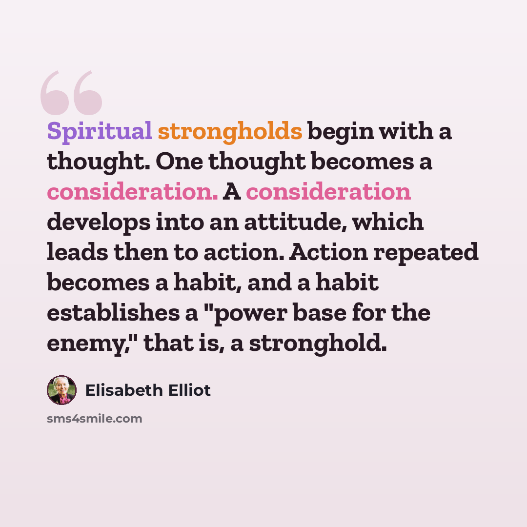 “Spiritual strongholds begin with a thought. One thought becomes a consideration. A consideration develops into an attitude, which leads then to action. Action repeated becomes a habit, and a habit establishes a "power base for the enemy," that is, a stronghold.” quote by Elisabeth Elliot