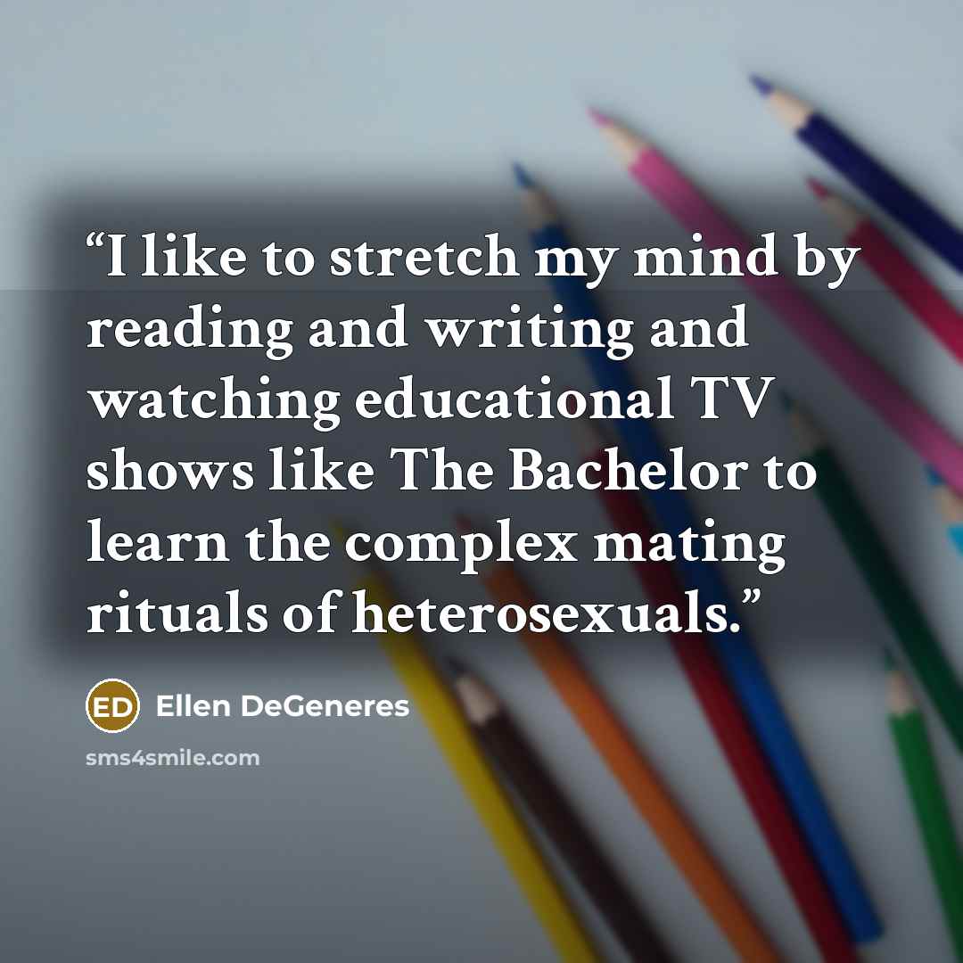 “I like to stretch my mind by reading and writing and watching educational TV shows like The Bachelor to learn the complex mating rituals of heterosexuals.” quote by Ellen DeGeneres