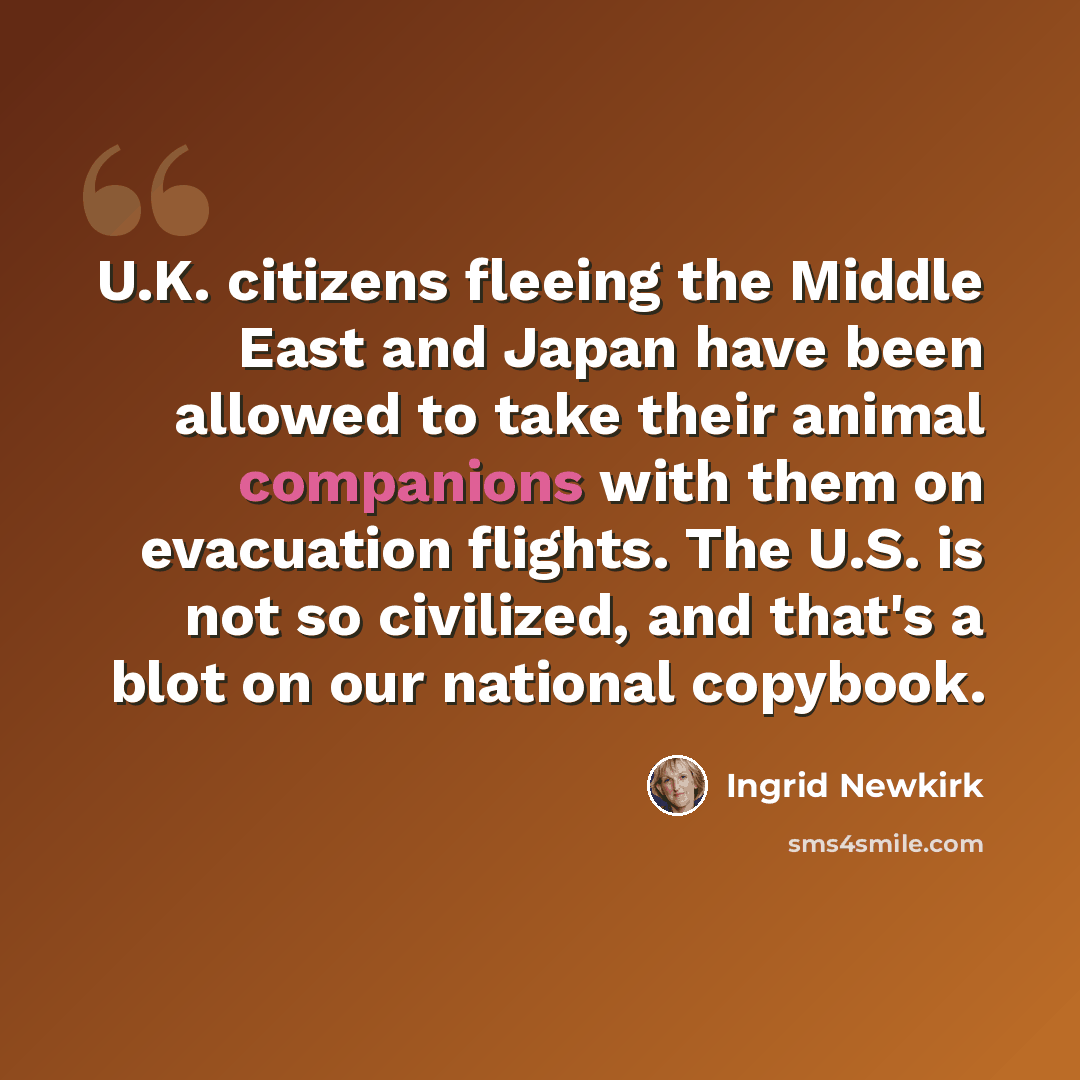 “U.K. citizens fleeing the Middle East and Japan have been allowed to take their animal companions with them on evacuation flights. The U.S. is not so civilized, and that's a blot on our national copybook.” quote by Ingrid Newkirk