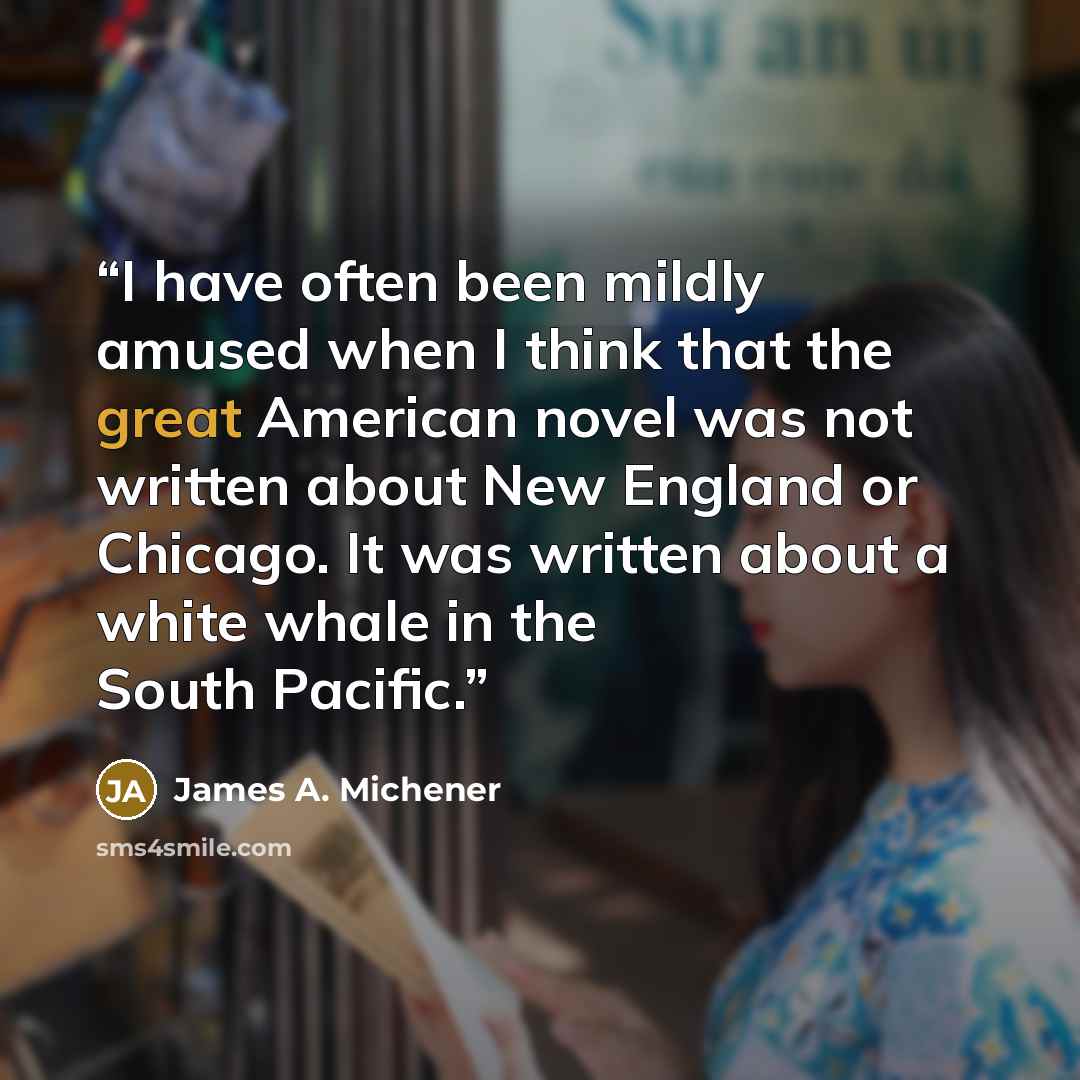“I have often been mildly amused when I think that the great American novel was not written about New England or Chicago. It was written about a white whale in the South Pacific.” quote by James A. Michener