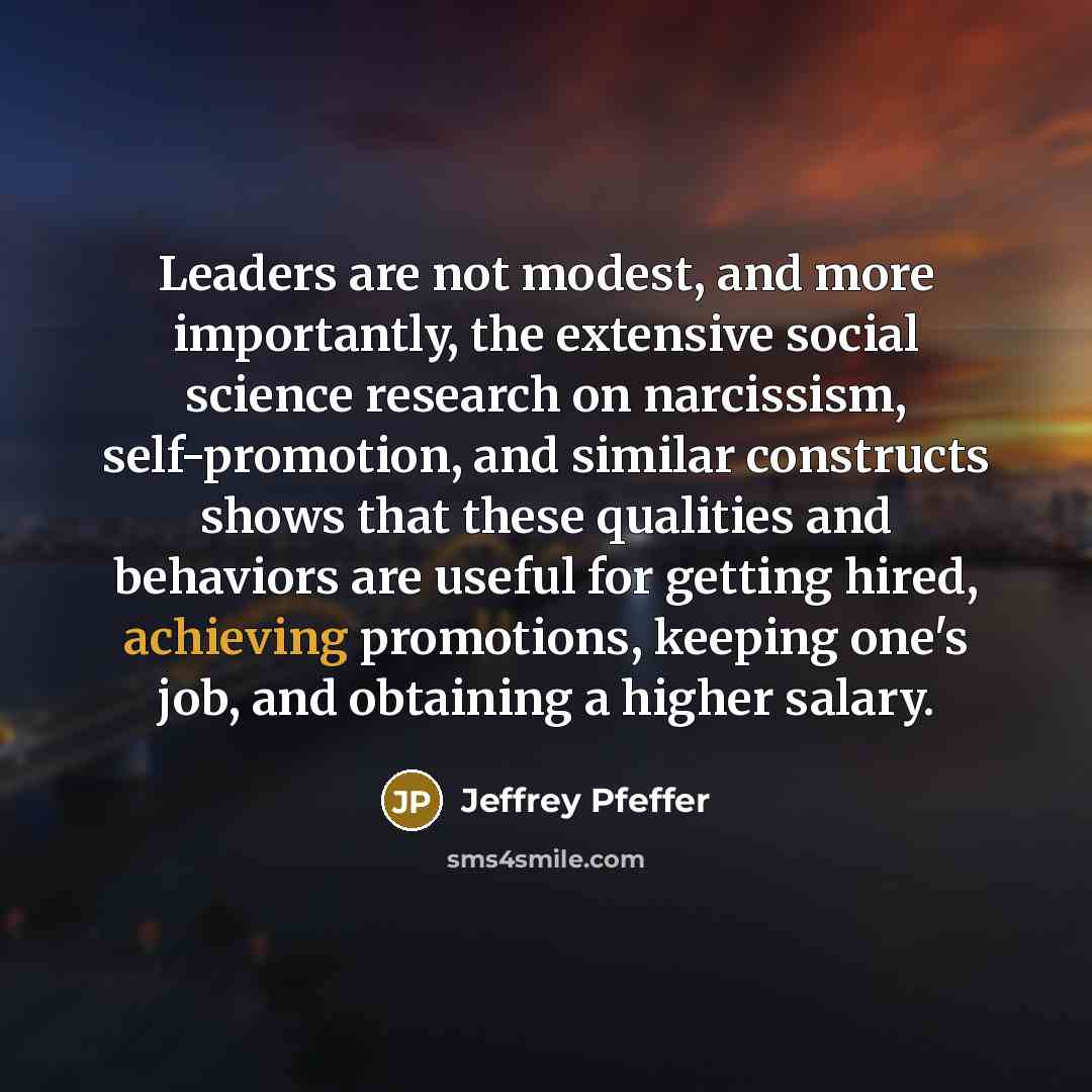 “Leaders are not modest, and more importantly, the extensive social science research on narcissism, self-promotion, and similar constructs shows that these qualities and behaviors are useful for getting hired, achieving promotions, keeping one's job, and obtaining a higher salary.” quote by Jeffrey Pfeffer