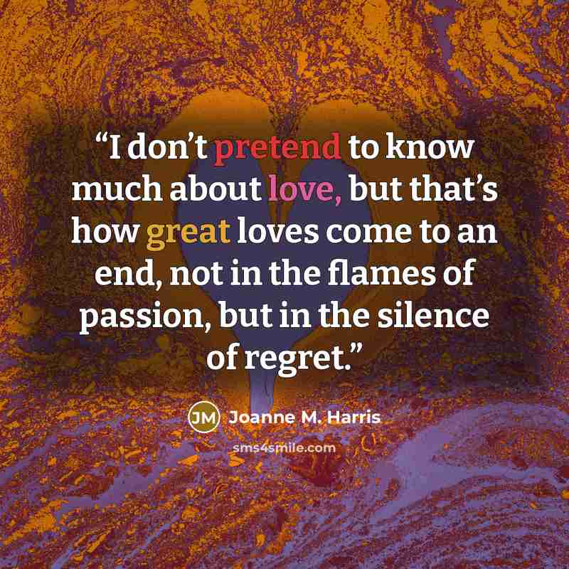 “I don’t pretend to know much about love, but that’s how great loves come to an end, not in the flames of passion, but in the silence of regret.” quote by Joanne M. Harris