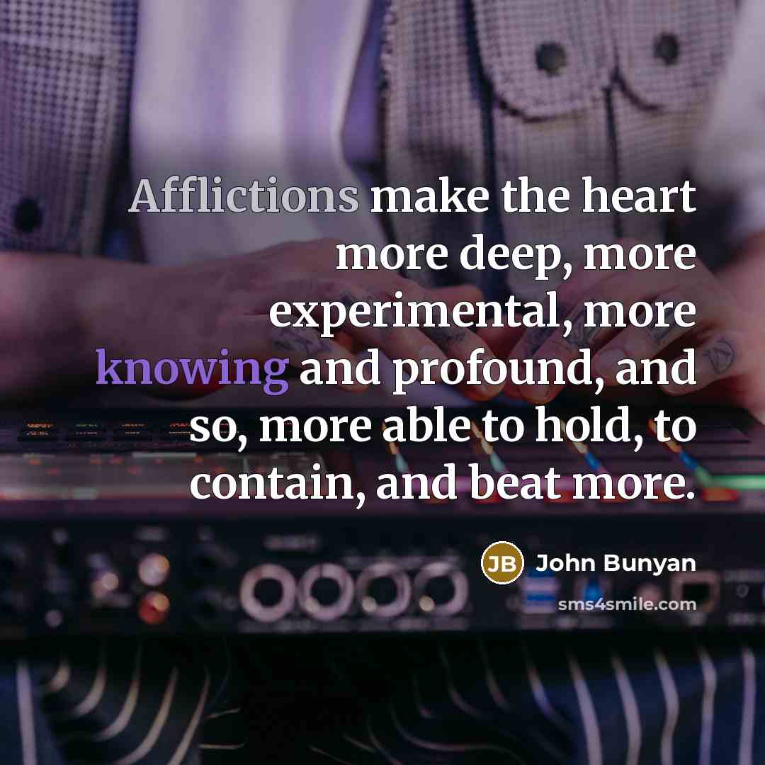 “Afflictions make the heart more deep, more experimental, more knowing and profound, and so, more able to hold, to contain, and beat more.” quote by John Bunyan