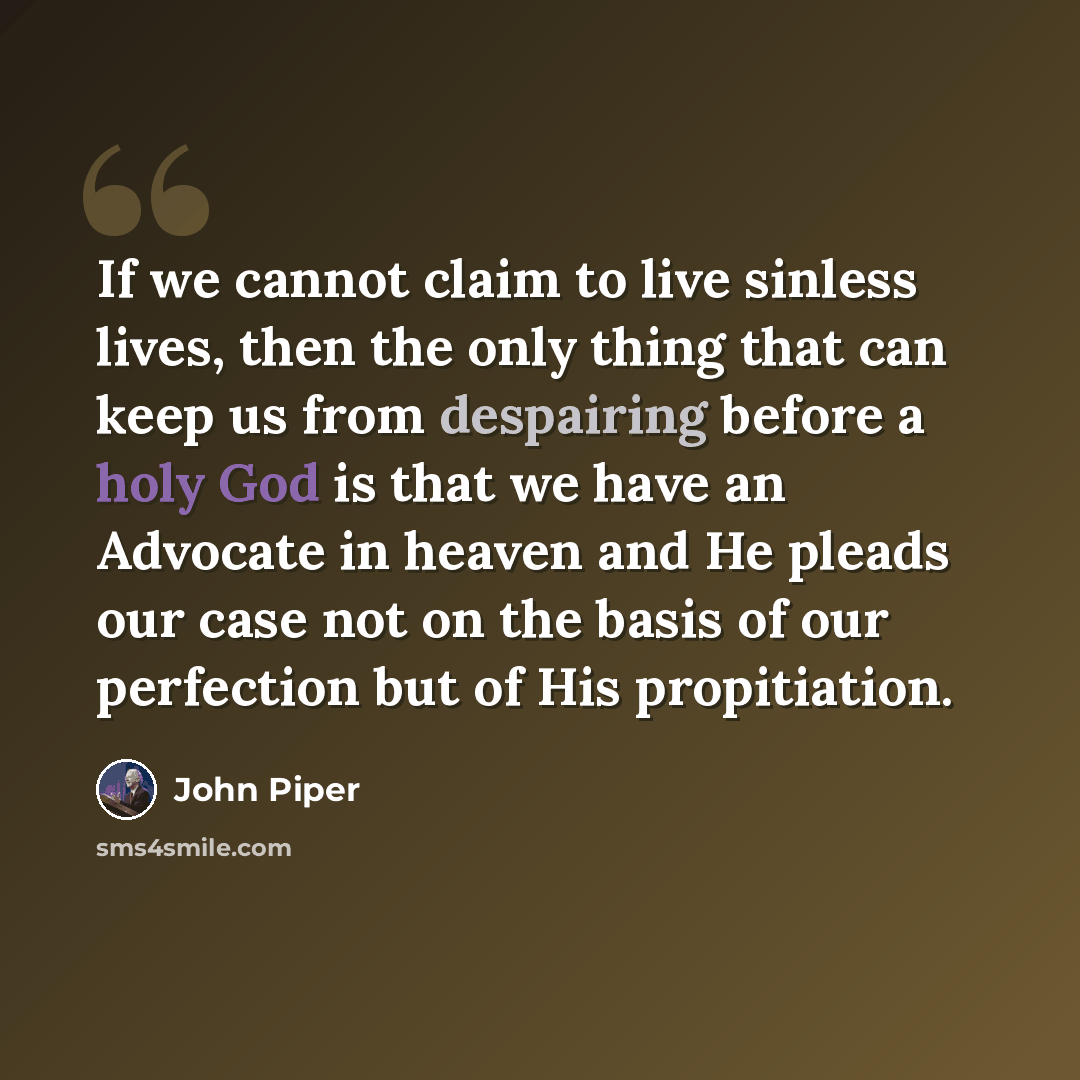 “If we cannot claim to live sinless lives, then the only thing that can keep us from despairing before a holy God is that we have an Advocate in heaven and He pleads our case not on the basis of our perfection but of His propitiation.” quote by John Piper