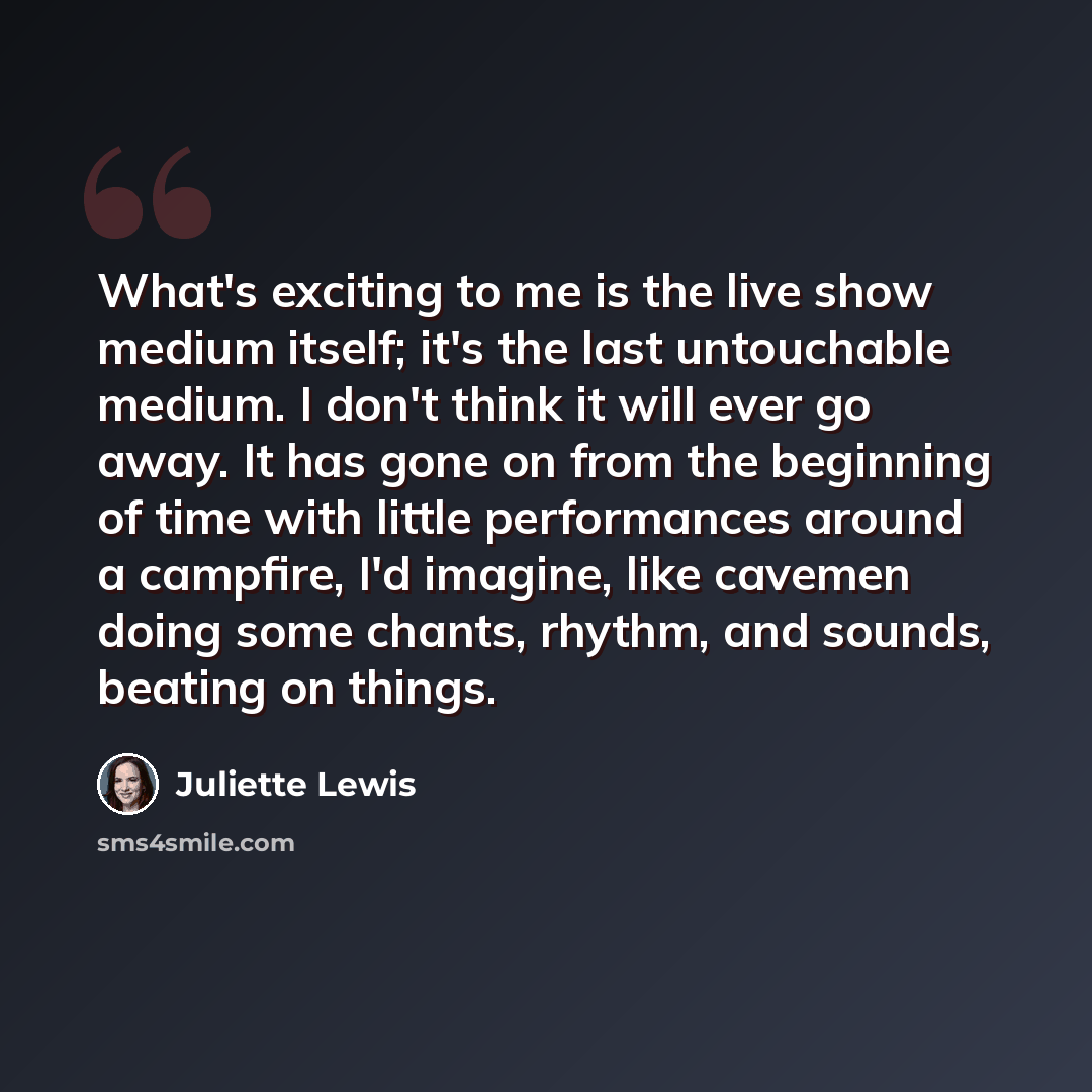 “What's exciting to me is the live show medium itself; it's the last untouchable medium. I don't think it will ever go away. It has gone on from the beginning of time with little performances around a campfire, I'd imagine, like cavemen doing some chants, rhythm, and sounds, beating on things.” quote by Juliette Lewis