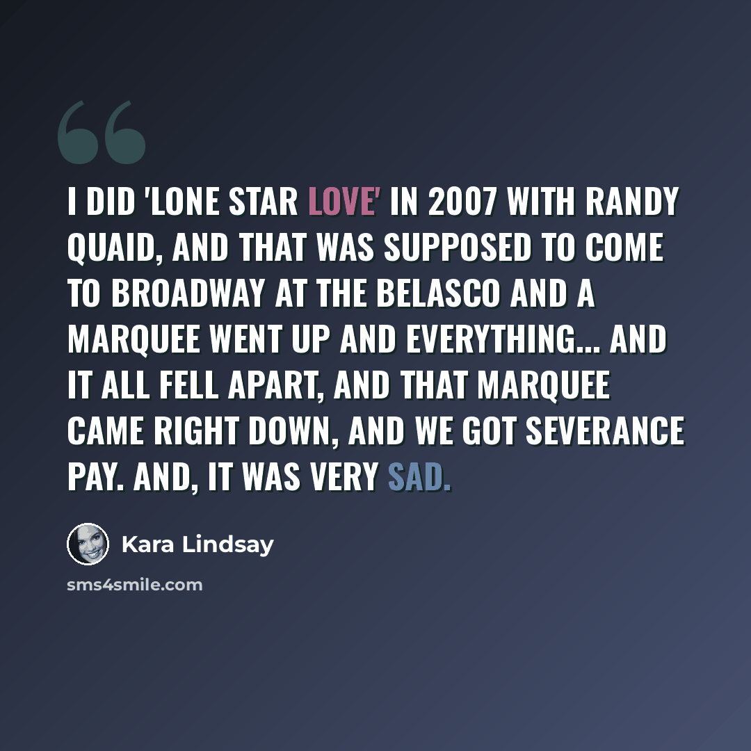 “I did 'Lone Star Love' in 2007 with Randy Quaid, and that was supposed to come to Broadway at the Belasco and a marquee went up and everything... and it all fell apart, and that marquee came right down, and we got severance pay. And, it was very sad.” quote by Kara Lindsay