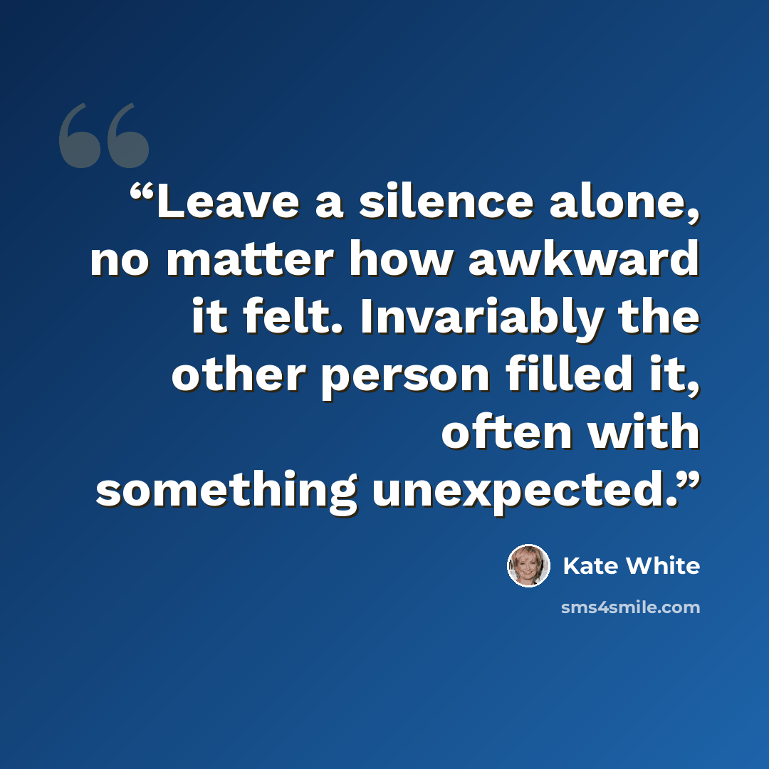 “Leave a silence alone, no matter how awkward it felt. Invariably the other person filled it, often with something unexpected.” quote by Kate White