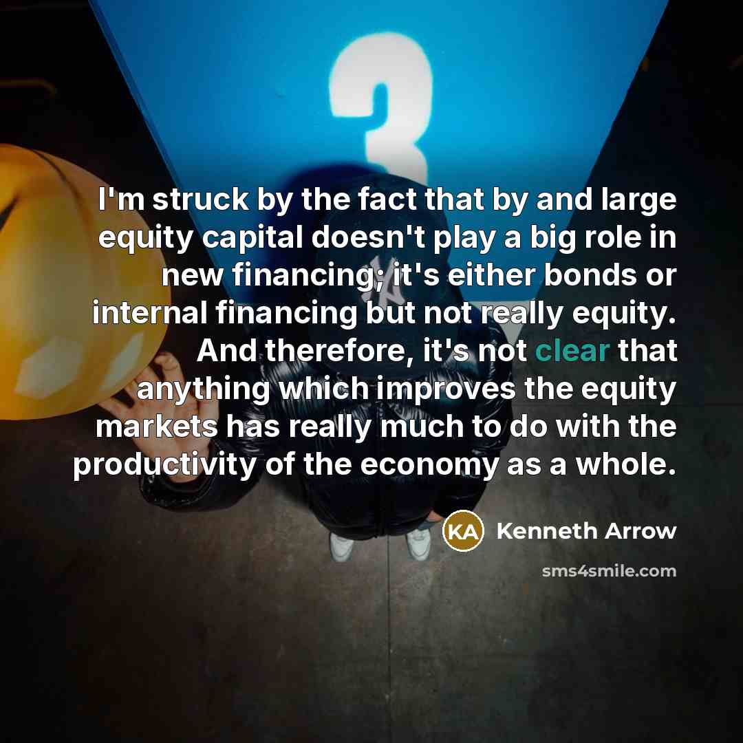 “I'm struck by the fact that by and large equity capital doesn't play a big role in new financing; it's either bonds or internal financing but not really equity. And therefore, it's not clear that anything which improves the equity markets has really much to do with the productivity of the economy…” quote by Kenneth Arrow