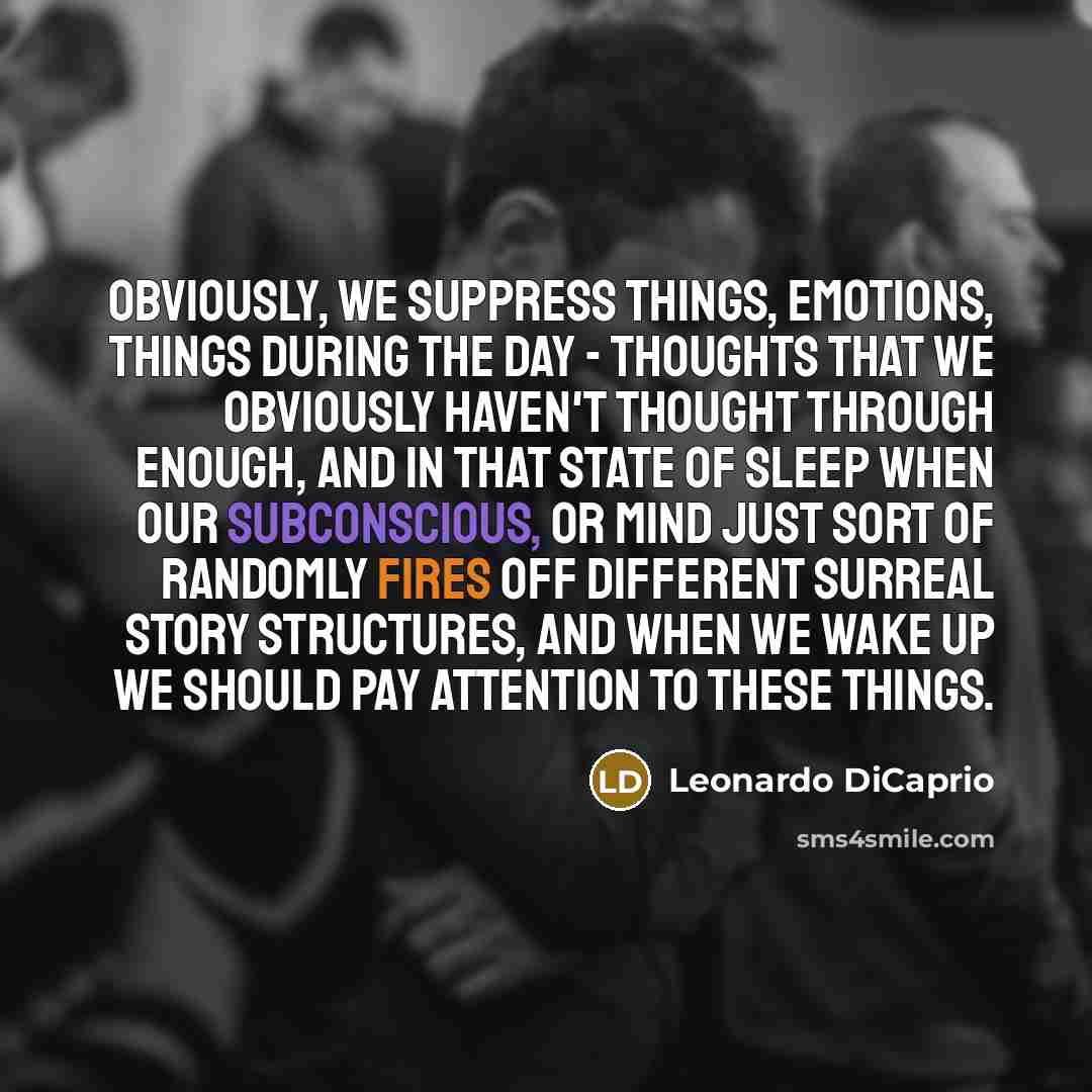 “Obviously, we suppress things, emotions, things during the day - thoughts that we obviously haven't thought through enough, and in that state of sleep when our subconscious, or mind just sort of randomly fires off different surreal story structures, and when we wake up we should pay attention to…” quote by Leonardo DiCaprio