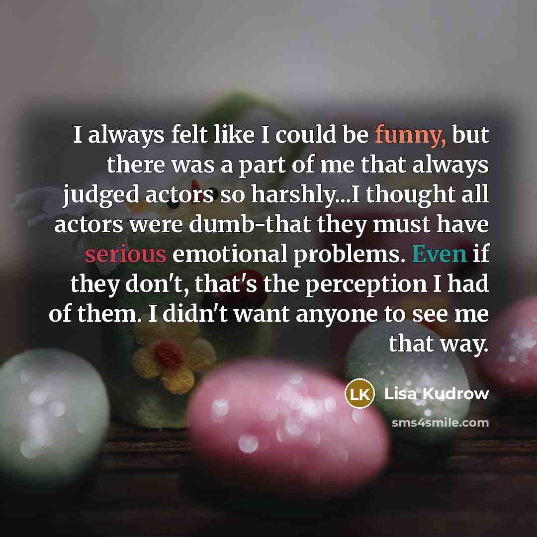 “I always felt like I could be funny, but there was a part of me that always judged actors so harshly...I thought all actors were dumb-that they must have serious emotional problems. Even if they don't, that's the perception I had of them. I didn't want anyone to see me that way.” quote by Lisa Kudrow