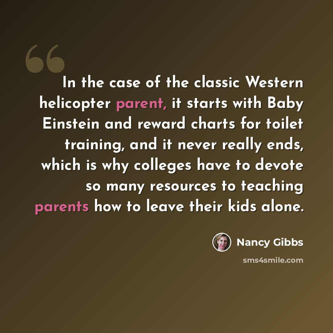 “In the case of the classic Western helicopter parent, it starts with Baby Einstein and reward charts for toilet training, and it never really ends, which is why colleges have to devote so many resources to teaching parents how to leave their kids alone.” quote by Nancy Gibbs