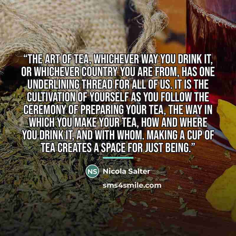 “The art of tea, whichever way you drink it, or whichever country you are from, has one underlining thread for all of us. It is the cultivation of yourself as you follow the ceremony of preparing your tea, the way in which you make your tea, how and where you drink it, and with whom. Making a cup…” quote by Nicola Salter