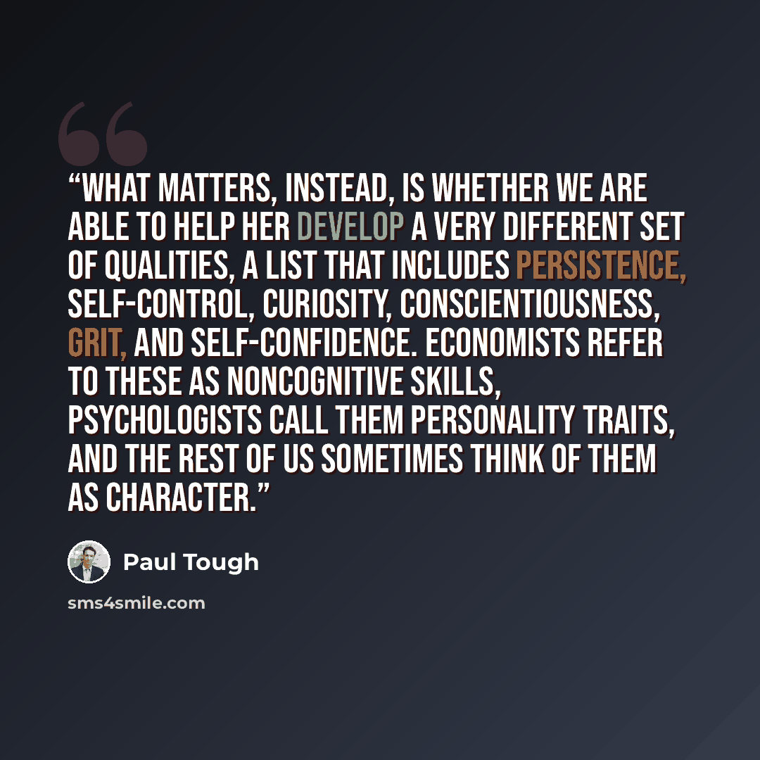 “What matters, instead, is whether we are able to help her develop a very different set of qualities, a list that includes persistence, self-control, curiosity, conscientiousness, grit, and self-confidence. Economists refer to these as noncognitive skills, psychologists call them personality…” quote by Paul Tough