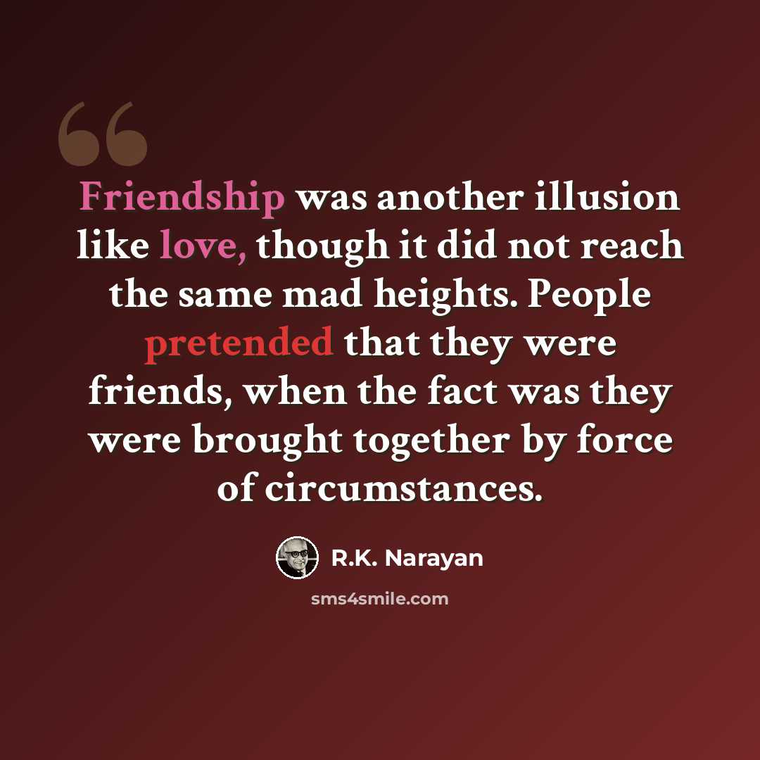 “Friendship was another illusion like love, though it did not reach the same mad heights. People pretended that they were friends, when the fact was they were brought together by force of circumstances.” quote by R.K. Narayan