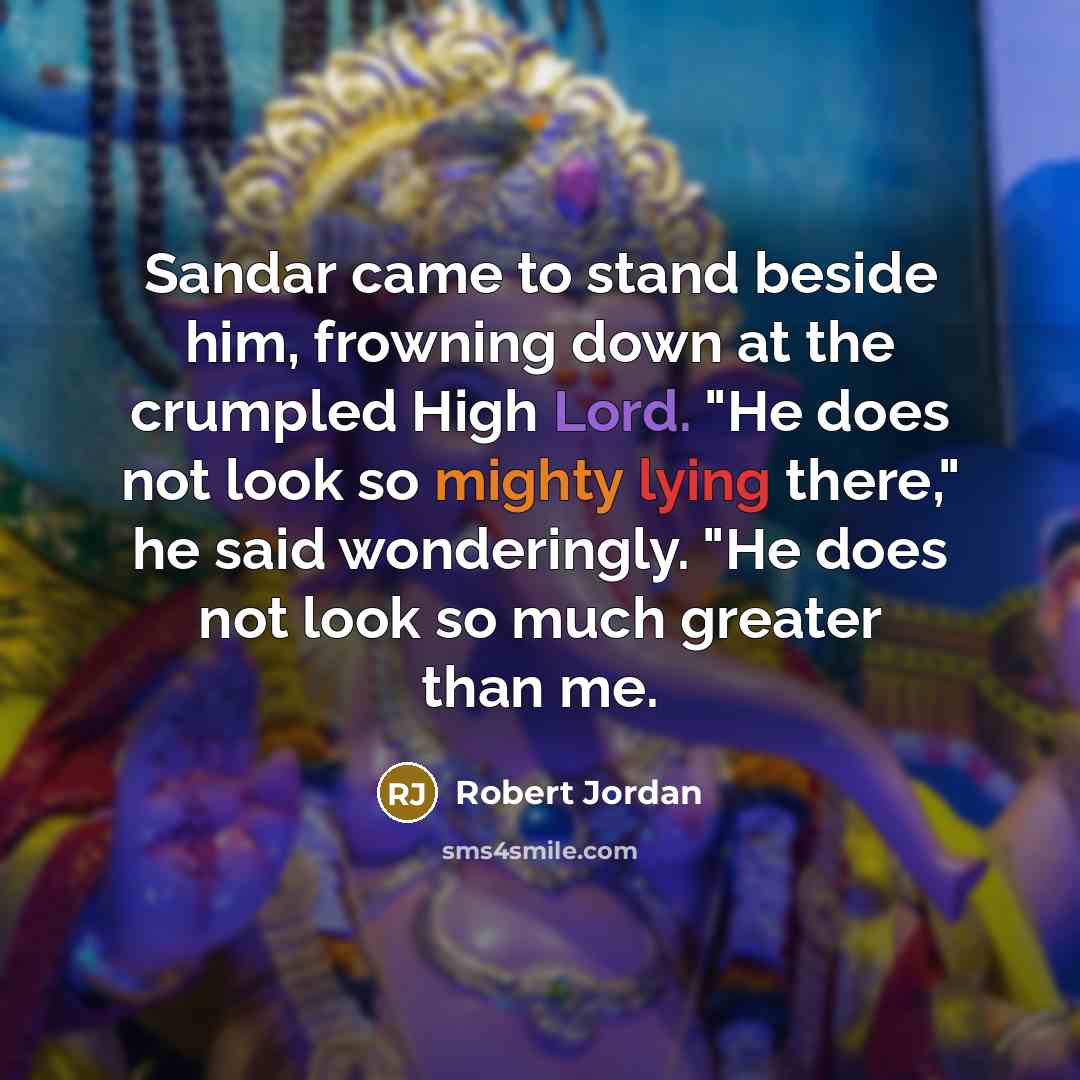 “Sandar came to stand beside him, frowning down at the crumpled High Lord. "He does not look so mighty lying there," he said wonderingly. "He does not look so much greater than me.” quote by Robert Jordan