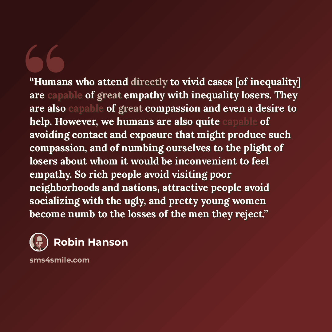 “Humans who attend directly to vivid cases [of inequality] are capable of great empathy with inequality losers. They are also capable of great compassion and even a desire to help. However, we humans are also quite capable of avoiding contact and exposure that might produce such compassion, and of…” quote by Robin Hanson