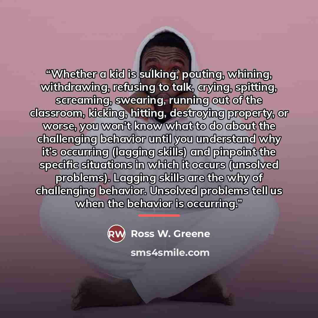 “Whether a kid is sulking, pouting, whining, withdrawing, refusing to talk, crying, spitting, screaming, swearing, running out of the classroom, kicking, hitting, destroying property, or worse, you won’t know what to do about the challenging behavior until you understand why it’s occurring (lagging…” quote by Ross W. Greene