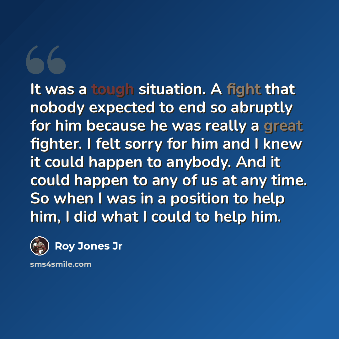“It was a tough situation. A fight that nobody expected to end so abruptly for him because he was really a great fighter. I felt sorry for him and I knew it could happen to anybody. And it could happen to any of us at any time. So when I was in a position to help him, I did what I could to help him.” quote by Roy Jones Jr