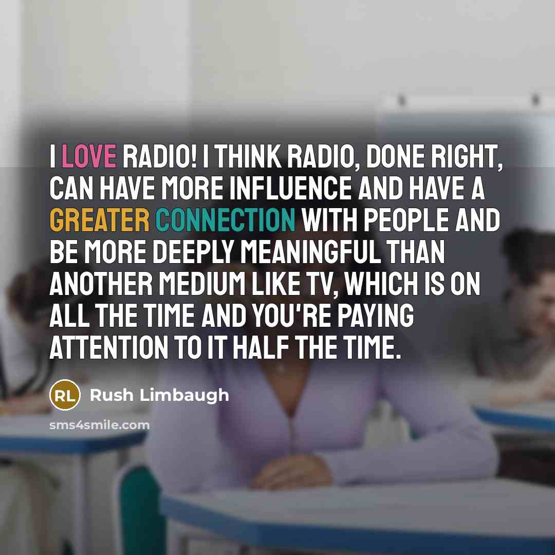 “I love radio! I think radio, done right, can have more influence and have a greater connection with people and be more deeply meaningful than another medium like TV, which is on all the time and you're paying attention to it half the time.” quote by Rush Limbaugh