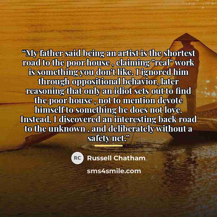 “My father said being an artist is the shortest road to the poor house , claiming "real" work is something you don't like. I ignored him through oppositional behavior, later reasoning that only an idiot sets out to find the poor house , not to mention devote himself to something he does not love…” quote by Russell Chatham
