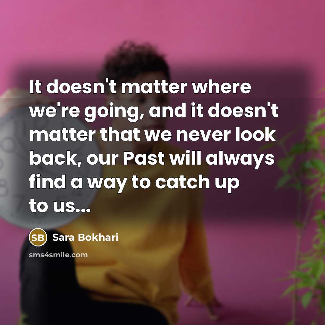 “It doesn't matter where we're going, and it doesn't matter that we never look back, our Past will always find a way to catch up to us...” quote by Sara Bokhari