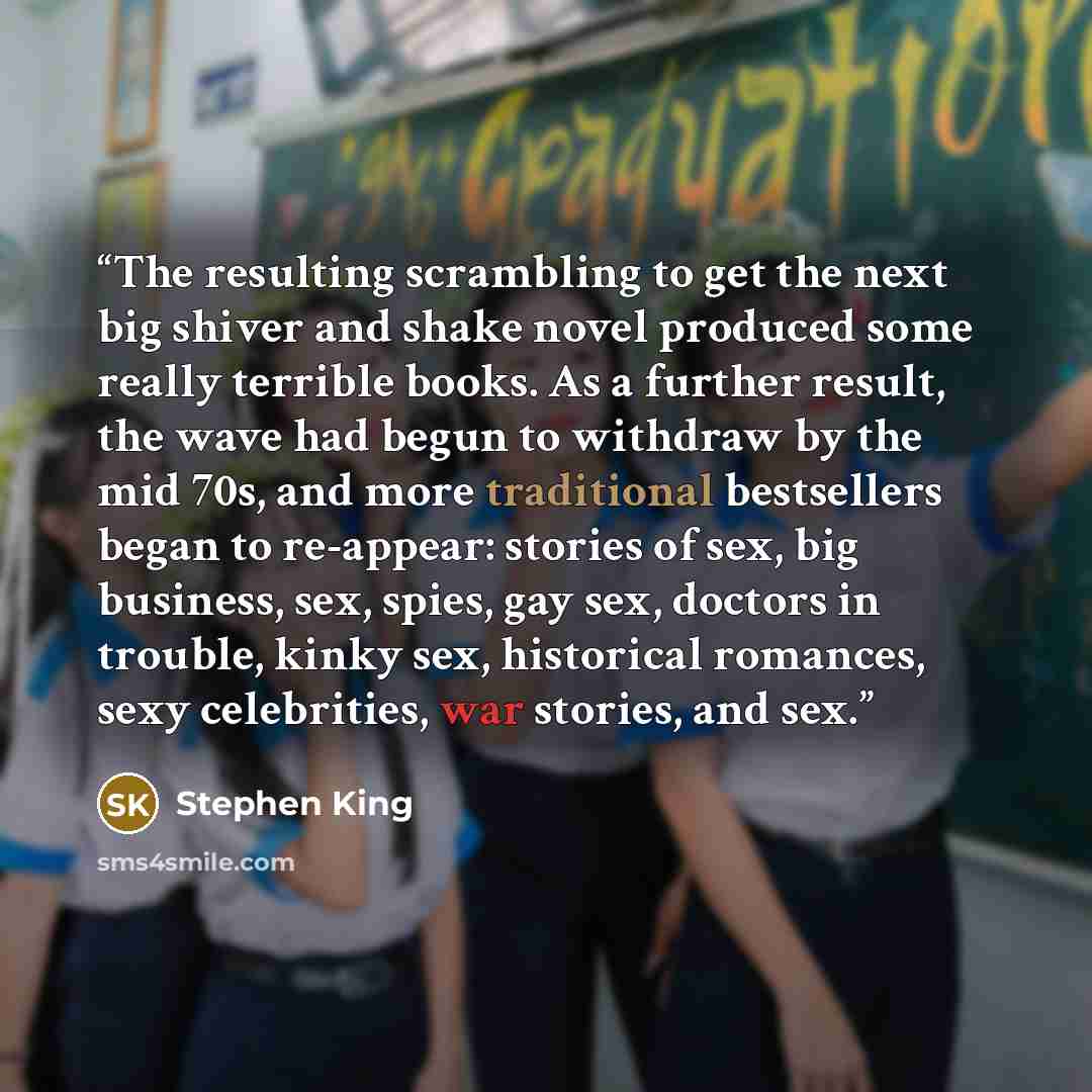 “The resulting scrambling to get the next big shiver and shake novel produced some really terrible books. As a further result, the wave had begun to withdraw by the mid 70s, and more traditional bestsellers began to re-appear: stories of sex, big business, sex, spies, gay sex, doctors in trouble…” quote by Stephen King