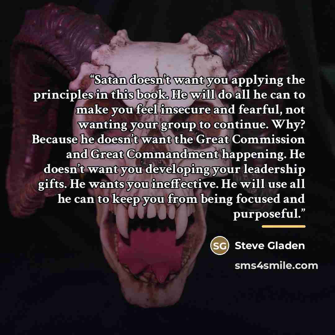 “Satan doesn’t want you applying the principles in this book. He will do all he can to make you feel insecure and fearful, not wanting your group to continue. Why? Because he doesn’t want the Great Commission and Great Commandment happening. He doesn’t want you developing your leadership gifts. He…” quote by Steve Gladen