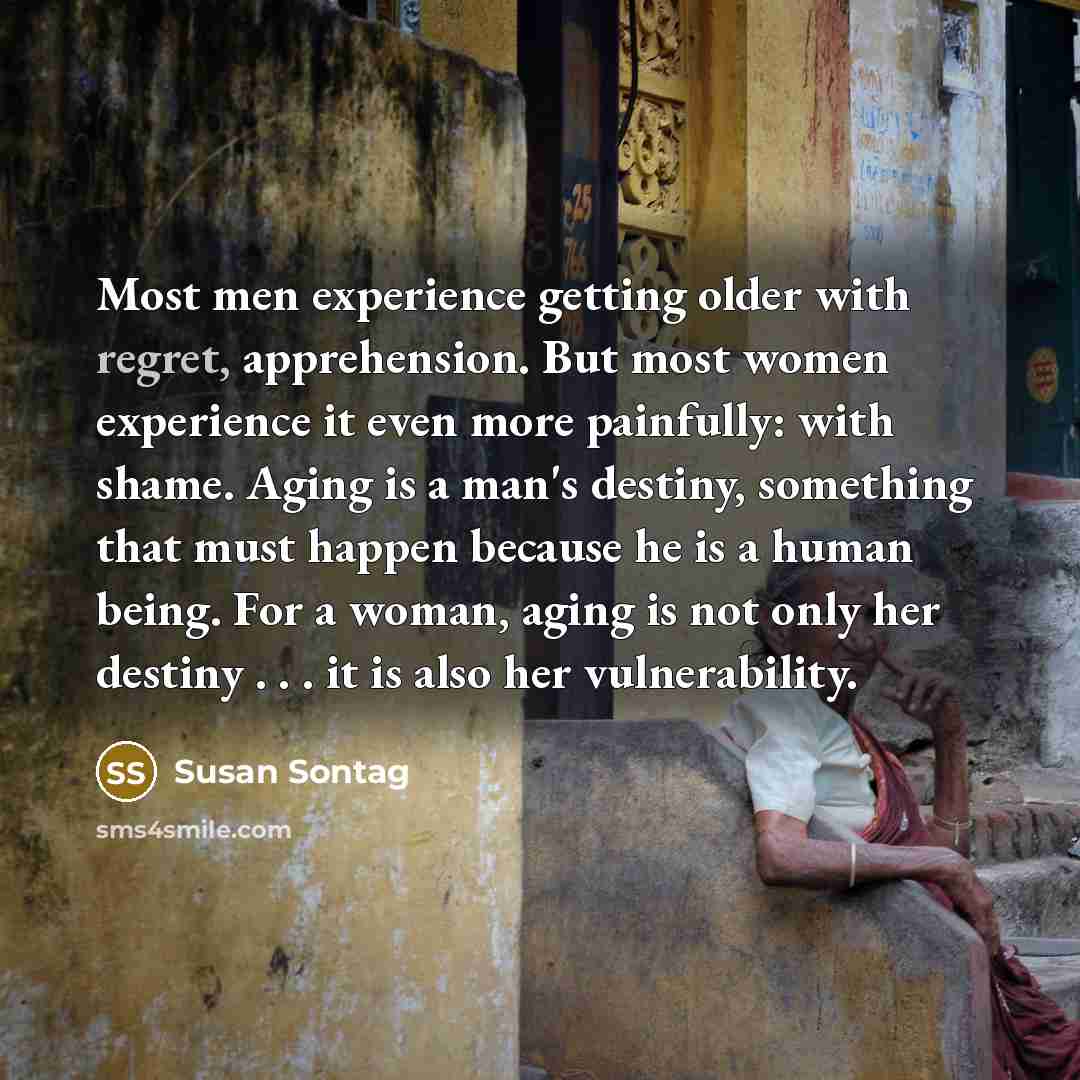 “Most men experience getting older with regret, apprehension. But most women experience it even more painfully: with shame. Aging is a man's destiny, something that must happen because he is a human being. For a woman, aging is not only her destiny . . . it is also her vulnerability.” quote by Susan Sontag