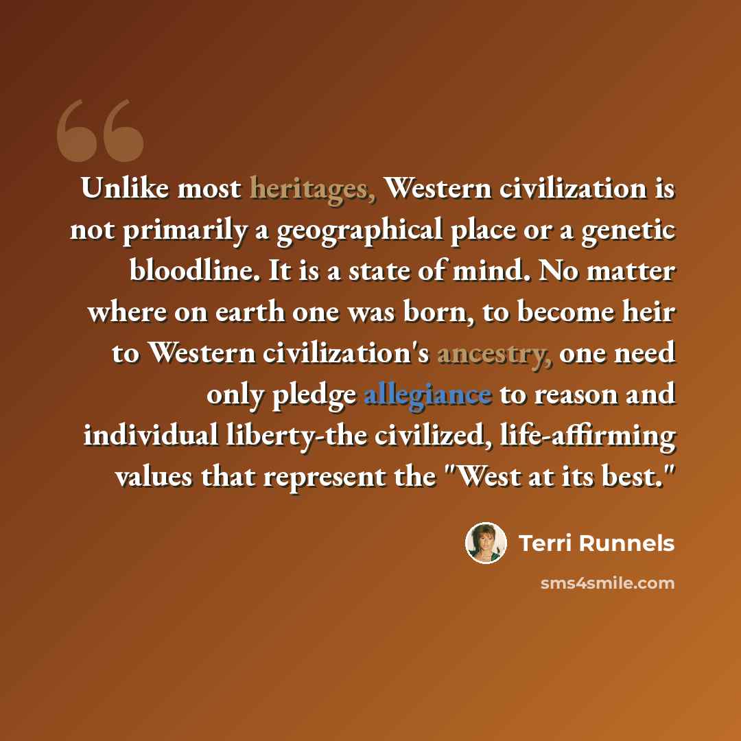 “Unlike most heritages, Western civilization is not primarily a geographical place or a genetic bloodline. It is a state of mind. No matter where on earth one was born, to become heir to Western civilization's ancestry, one need only pledge allegiance to reason and individual liberty-the civilized…” quote by Terri Runnels