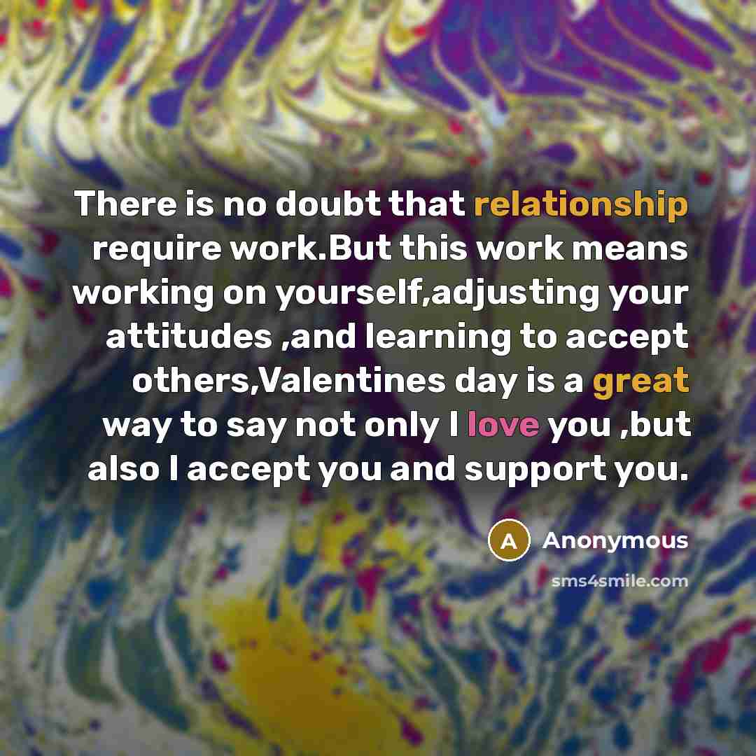 “There is no doubt that relationship require work.But this work means working on yourself,adjusting your attitudes ,and learning to accept others,Valentines day is a great way to say not only I love you ,but also I accept you and support you.” quote by Anonymous