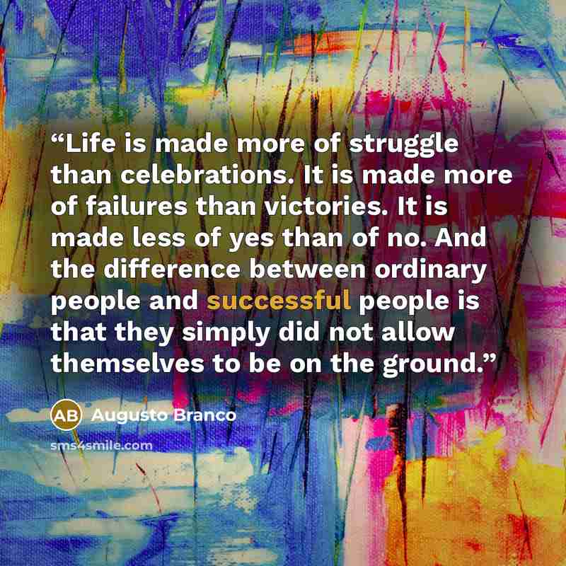 “Life is made more of struggle than celebrations. It is made more of failures than victories. It is made less of yes than of no. And the difference between ordinary people and successful people is that they simply did not allow themselves to be on the ground.” quote by Augusto Branco