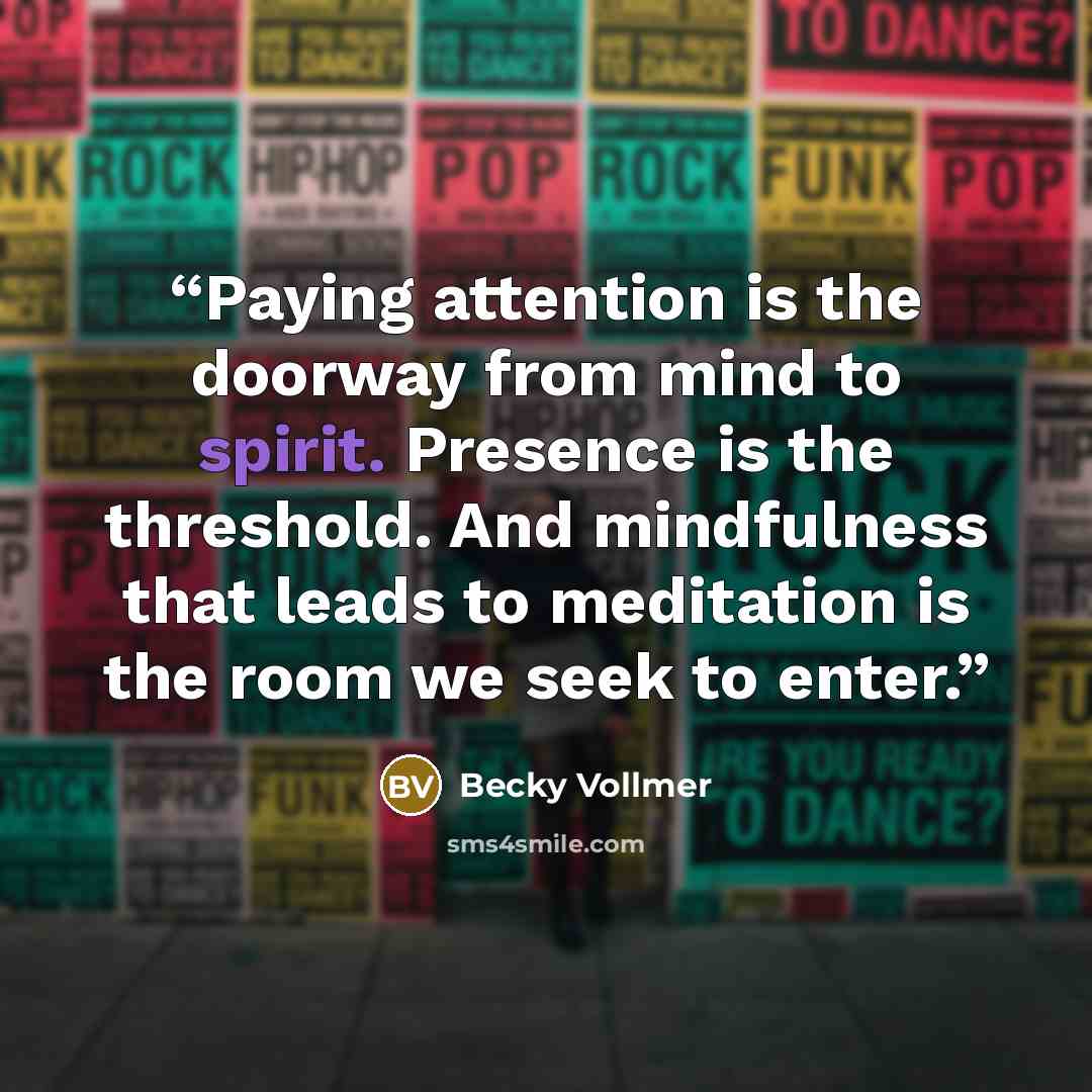 “Paying attention is the doorway from mind to spirit. Presence is the threshold. And mindfulness that leads to meditation is the room we seek to enter.” quote by Becky Vollmer