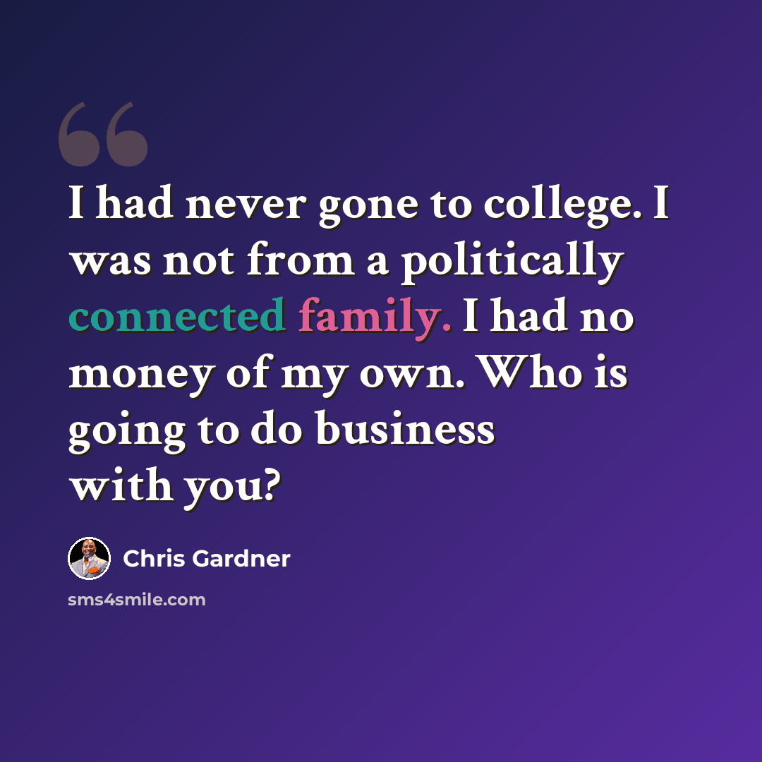 “I had never gone to college. I was not from a politically connected family. I had no money of my own. Who is going to do business with you?” quote by Chris Gardner