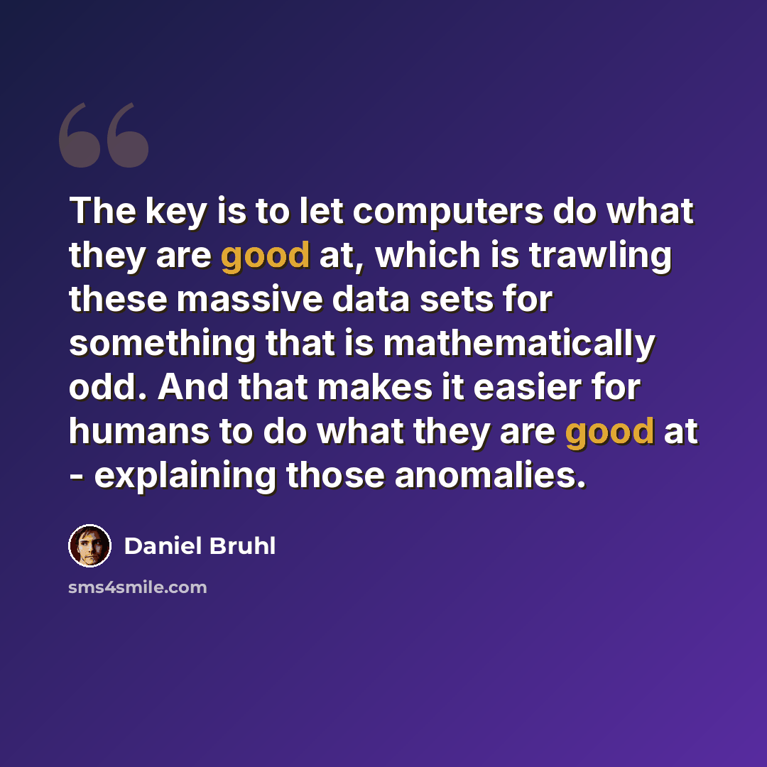 “The key is to let computers do what they are good at, which is trawling these massive data sets for something that is mathematically odd. And that makes it easier for humans to do what they are good at - explaining those anomalies.” quote by Daniel Bruhl