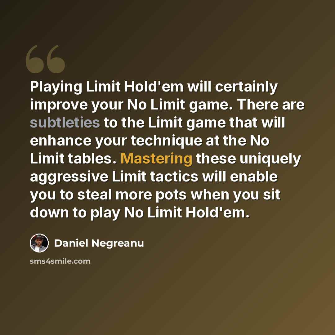 “Playing Limit Hold'em will certainly improve your No Limit game. There are subtleties to the Limit game that will enhance your technique at the No Limit tables. Mastering these uniquely aggressive Limit tactics will enable you to steal more pots when you sit down to play No Limit Hold'em.” quote by Daniel Negreanu