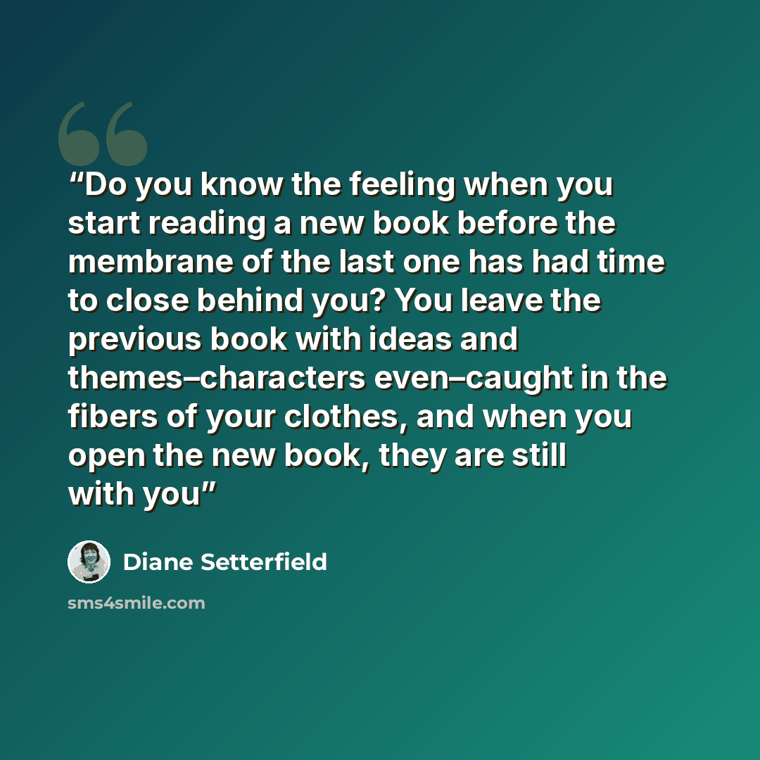 “Do you know the feeling when you start reading a new book before the membrane of the last one has had time to close behind you? You leave the previous book with ideas and themes–characters even–caught in the fibers of your clothes, and when you open the new book, they are still with you” quote by Diane Setterfield