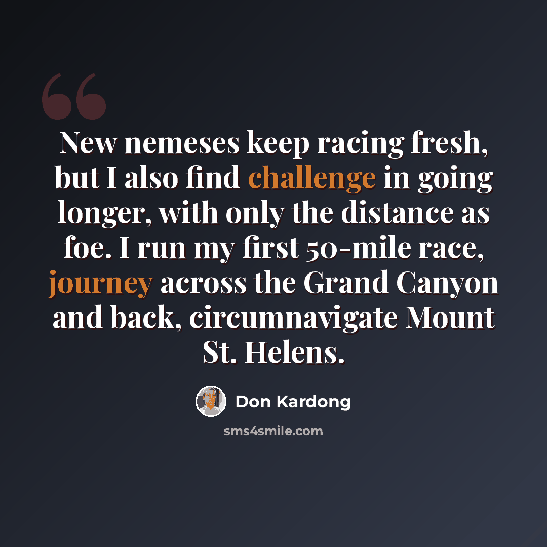“New nemeses keep racing fresh, but I also find challenge in going longer, with only the distance as foe. I run my first 50-mile race, journey across the Grand Canyon and back, circumnavigate Mount St. Helens.” quote by Don Kardong