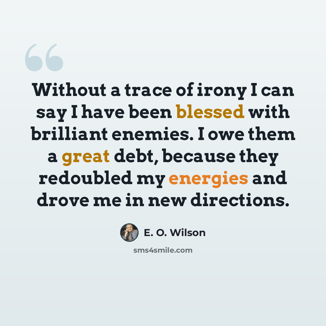 “Without a trace of irony I can say I have been blessed with brilliant enemies. I owe them a great debt, because they redoubled my energies and drove me in new directions.” quote by E. O. Wilson