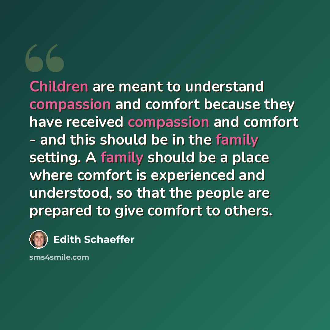 “Children are meant to understand compassion and comfort because they have received compassion and comfort - and this should be in the family setting. A family should be a place where comfort is experienced and understood, so that the people are prepared to give comfort to others.” quote by Edith Schaeffer